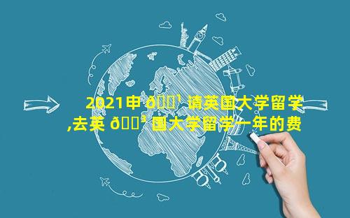 2021申 🌹 请英国大学留学,去英 🌳 国大学留学一年的费用是多少